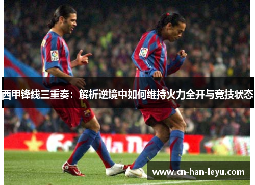 西甲锋线三重奏:解析逆境中如何维持火力全开与竞技状态 西甲锋线三重奏:解析逆境中如何维持火力全开与竞技状态