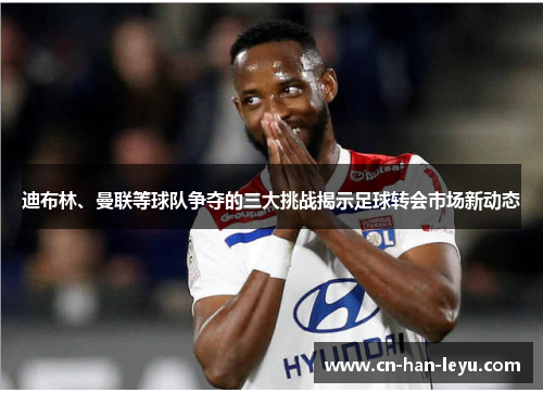 迪布林、曼联等球队争夺的三大挑战揭示足球转会市场新动态 迪布林、曼联等球队争夺的三大挑战揭示足球转会市场新动态