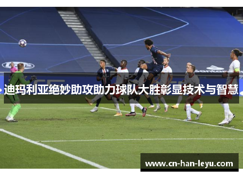 迪玛利亚绝妙助攻助力球队大胜彰显技术与智慧