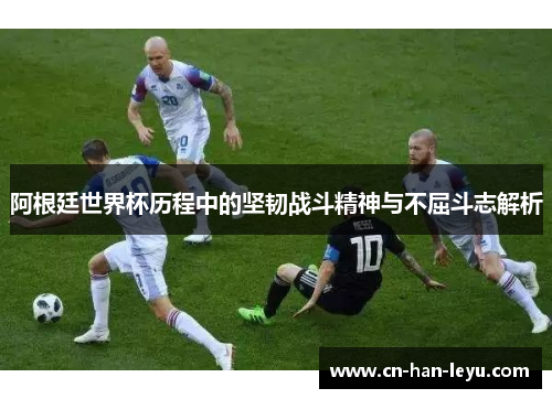 阿根廷世界杯历程中的坚韧战斗精神与不屈斗志解析