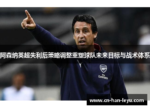 阿森纳英超失利后策略调整重塑球队未来目标与战术体系