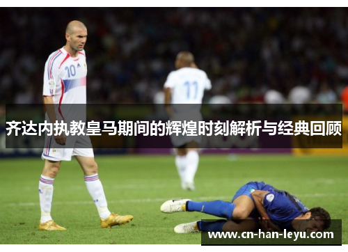 齐达内执教皇马期间的辉煌时刻解析与经典回顾