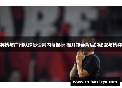 英博与广州队球员谈判内幕揭秘 揭开转会背后的秘密与博弈