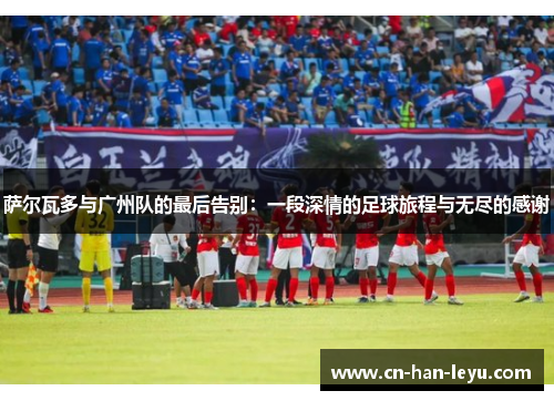萨尔瓦多与广州队的最后告别：一段深情的足球旅程与无尽的感谢