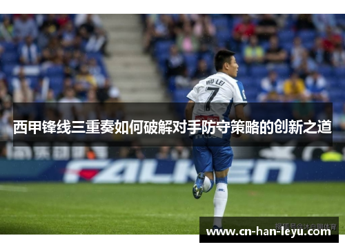 西甲锋线三重奏如何破解对手防守策略的创新之道