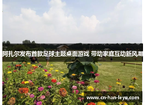 阿扎尔发布首款足球主题桌面游戏 带动家庭互动新风潮