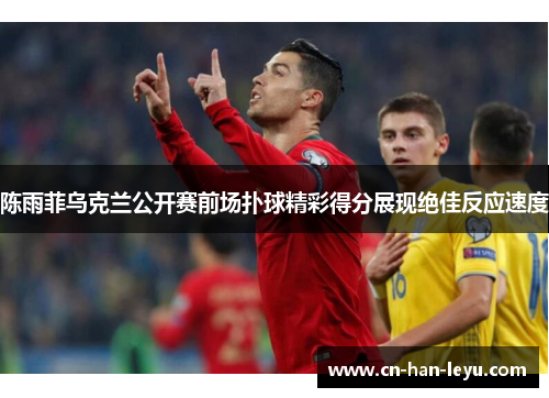 陈雨菲乌克兰公开赛前场扑球精彩得分展现绝佳反应速度