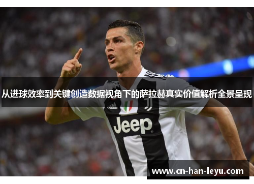 从进球效率到关键创造数据视角下的萨拉赫真实价值解析全景呈现 从进球效率到关键创造数据视角下的萨拉赫真实价值解析全景呈现
