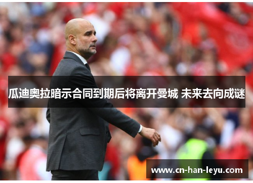 瓜迪奥拉暗示合同到期后将离开曼城 未来去向成谜