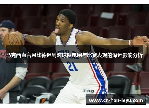 马克西直言恩比德迟到对球队氛围与比赛表现的深远影响分析